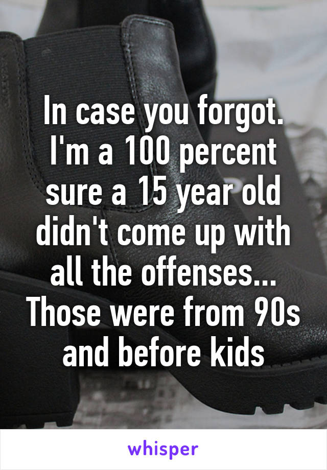 In case you forgot. I'm a 100 percent sure a 15 year old didn't come up with all the offenses... Those were from 90s and before kids