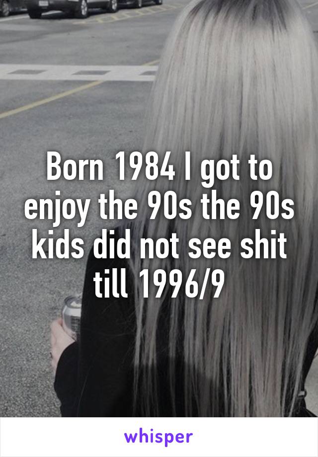 Born 1984 I got to enjoy the 90s the 90s kids did not see shit till 1996/9