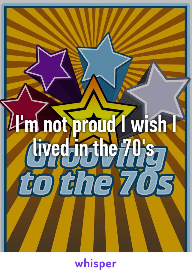 I'm not proud I wish I lived in the 70's 