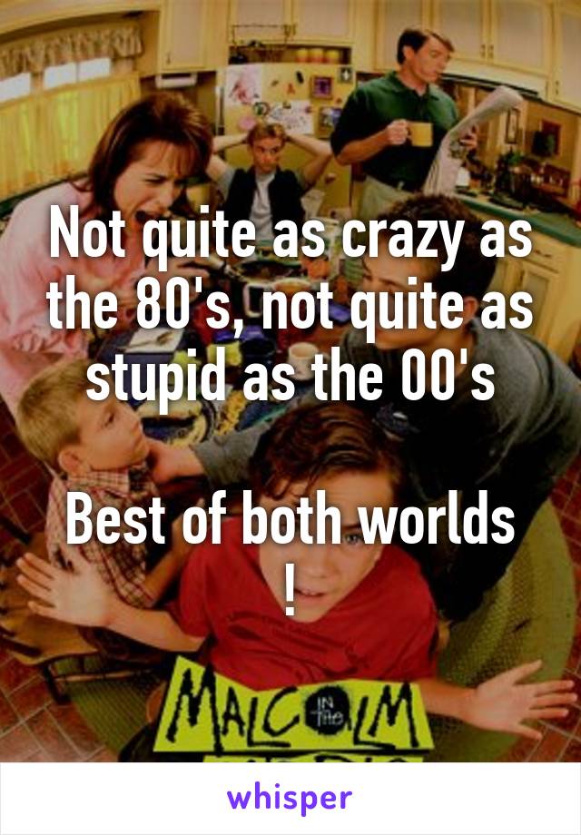 Not quite as crazy as the 80's, not quite as stupid as the 00's

Best of both worlds !