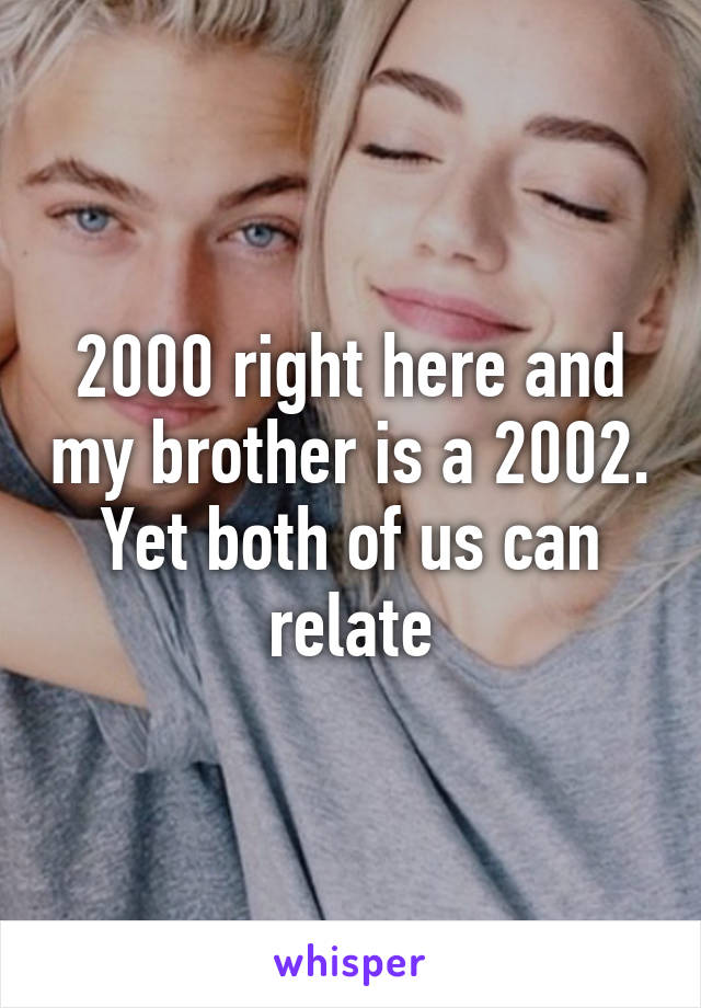 2000 right here and my brother is a 2002. Yet both of us can relate