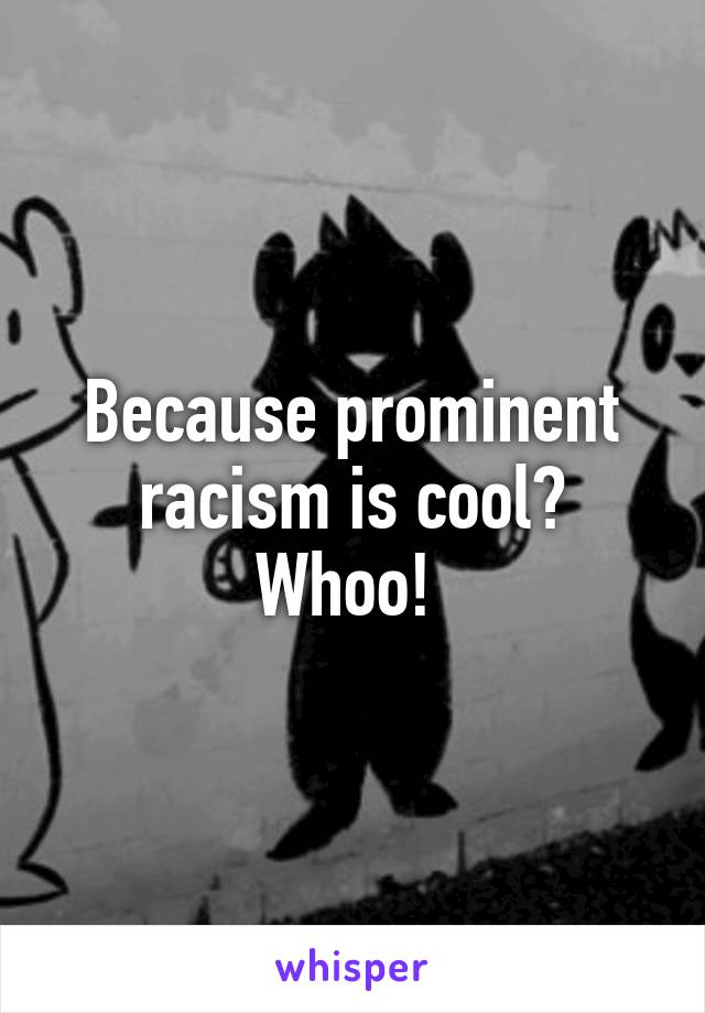 Because prominent racism is cool? Whoo! 