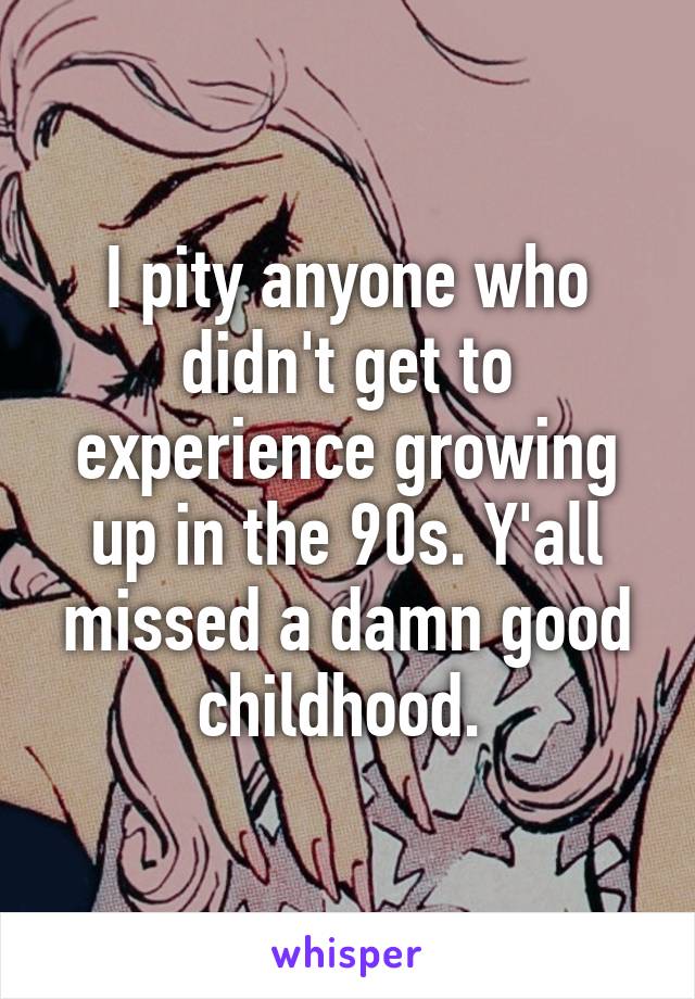 I pity anyone who didn't get to experience growing up in the 90s. Y'all missed a damn good childhood. 