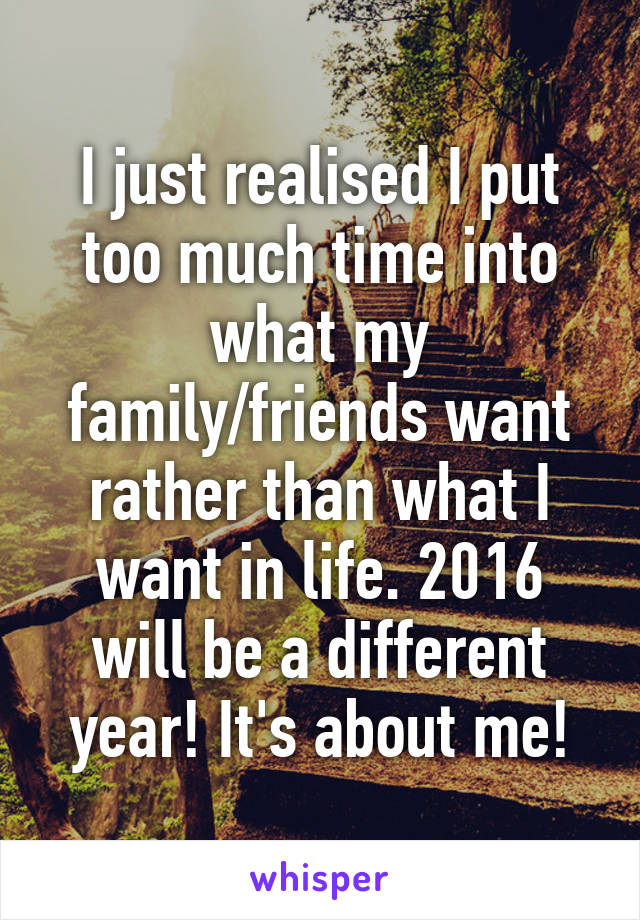 I just realised I put too much time into what my family/friends want rather than what I want in life. 2016 will be a different year! It's about me!