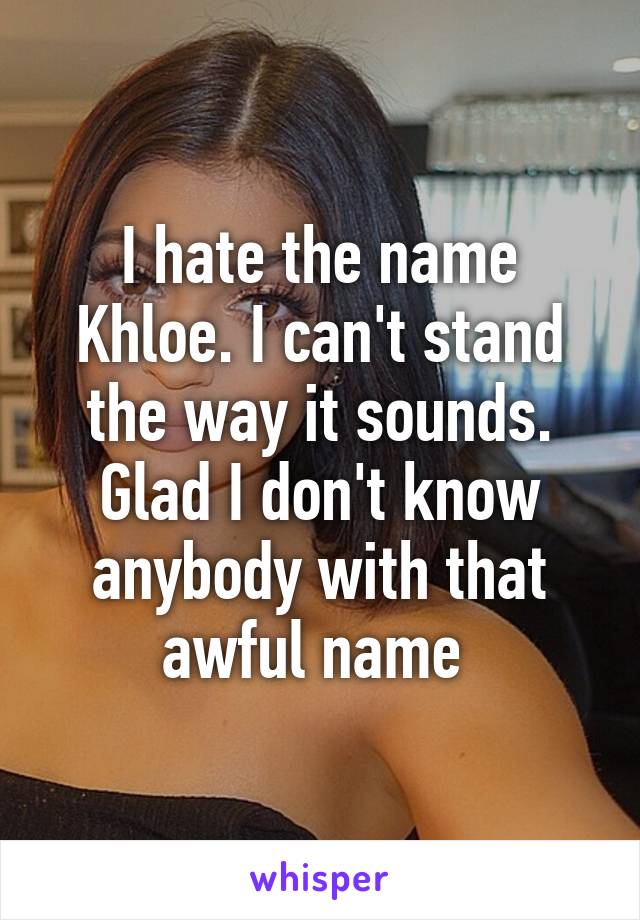 I hate the name Khloe. I can't stand the way it sounds. Glad I don't know anybody with that awful name 