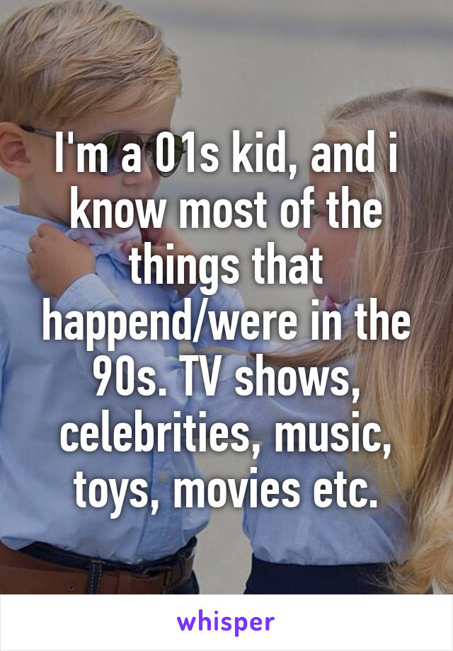 I'm a 01s kid, and i know most of the things that happend/were in the 90s. TV shows, celebrities, music, toys, movies etc.