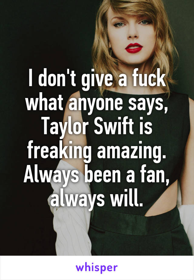 I don't give a fuck what anyone says, Taylor Swift is freaking amazing. Always been a fan, always will.
