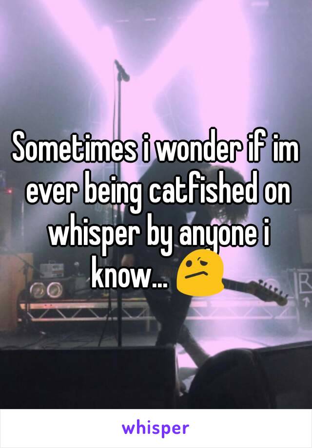 Sometimes i wonder if im ever being catfished on whisper by anyone i know... 😕