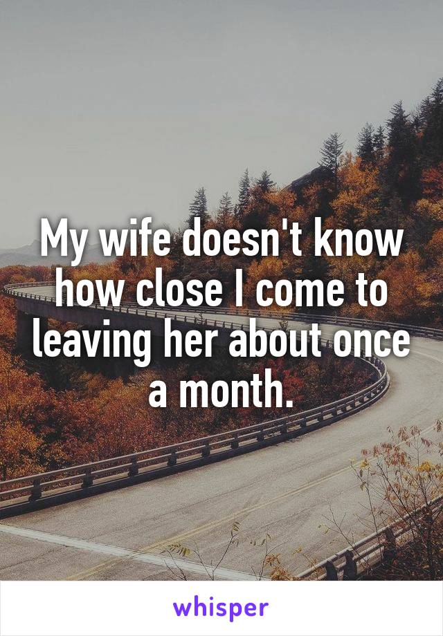 My wife doesn't know how close I come to leaving her about once a month.
