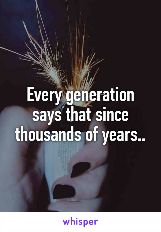 Every generation says that since thousands of years..