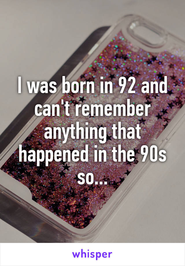 I was born in 92 and can't remember anything that happened in the 90s so...