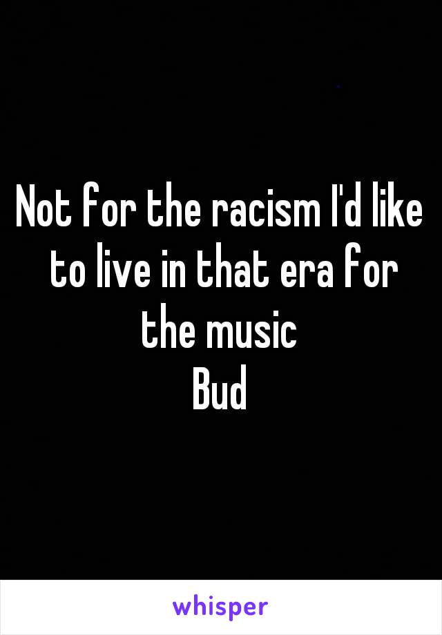 Not for the racism I'd like to live in that era for the music 
Bud