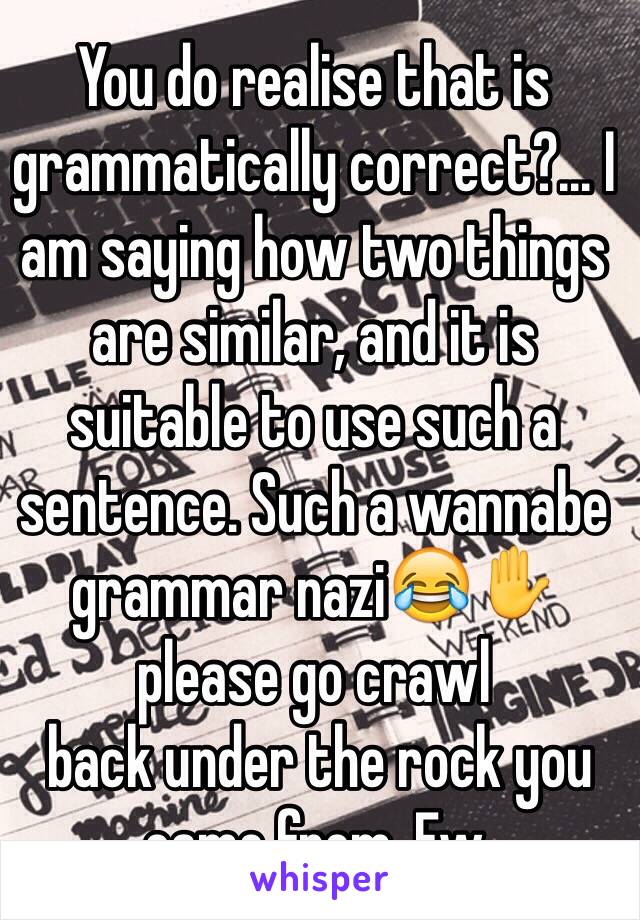 You do realise that is grammatically correct?... I am saying how two things are similar, and it is suitable to use such a sentence. Such a wannabe grammar nazi😂✋ please go crawl
 back under the rock you came from. Ew