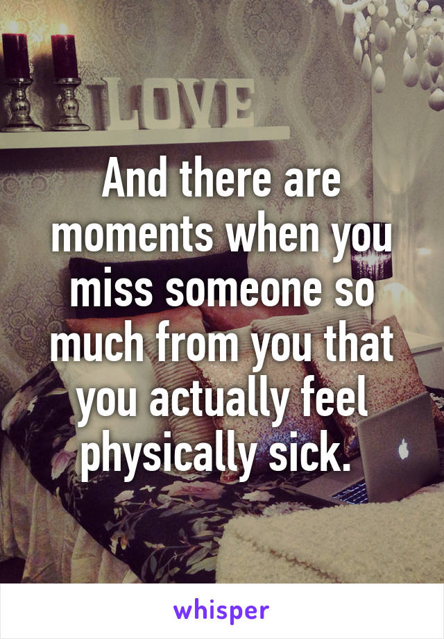 And there are moments when you miss someone so much from you that you actually feel physically sick. 