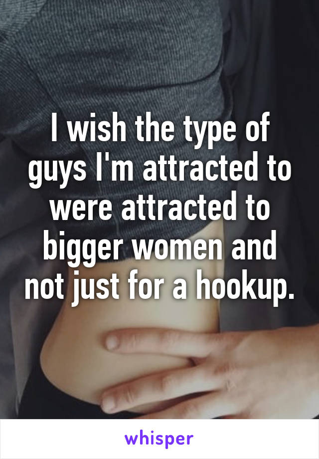 I wish the type of guys I'm attracted to were attracted to bigger women and not just for a hookup. 