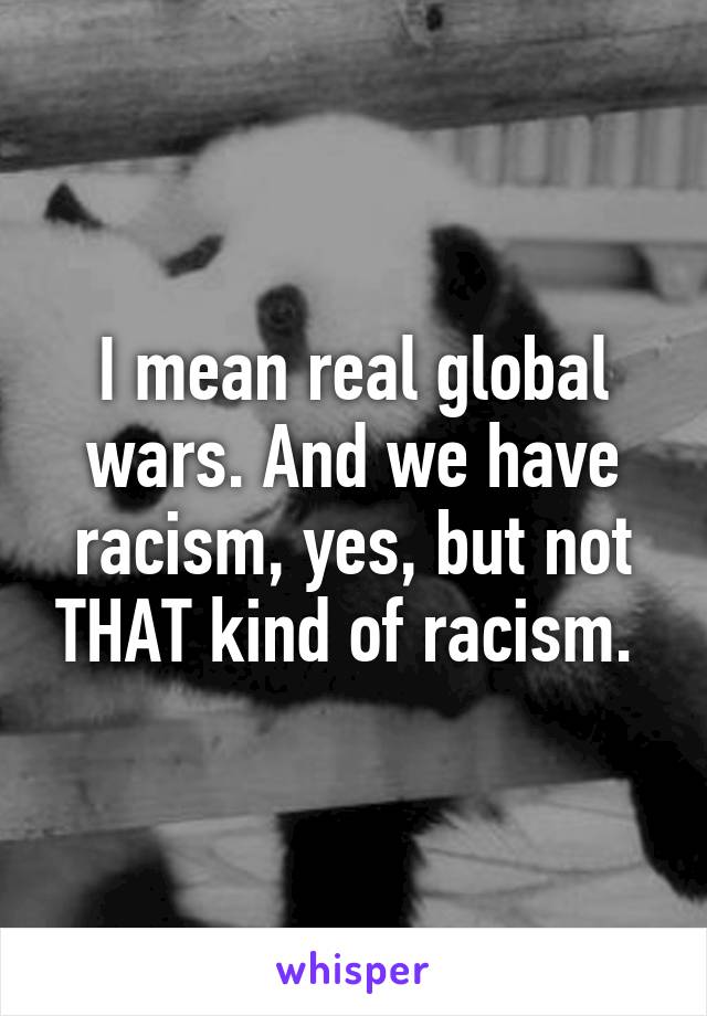 I mean real global wars. And we have racism, yes, but not THAT kind of racism. 