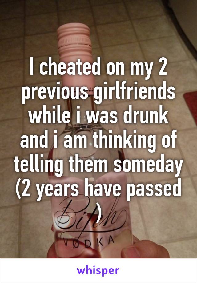 I cheated on my 2 previous girlfriends while i was drunk and i am thinking of telling them someday (2 years have passed )