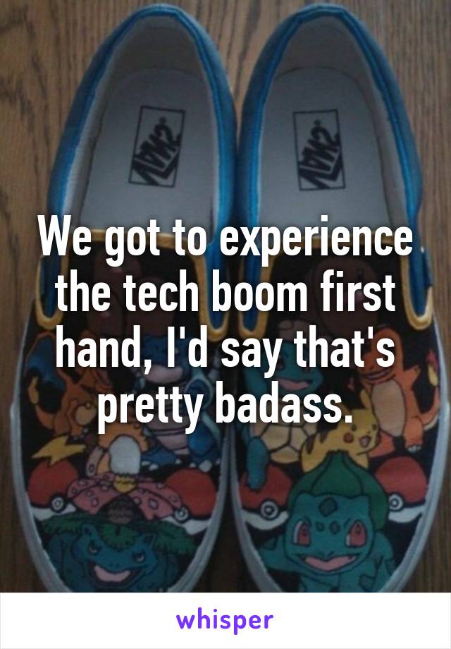 We got to experience the tech boom first hand, I'd say that's pretty badass.