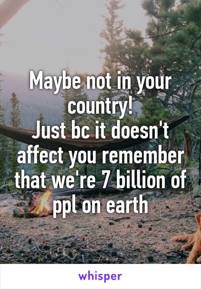 Maybe not in your country!
Just bc it doesn't affect you remember that we're 7 billion of ppl on earth