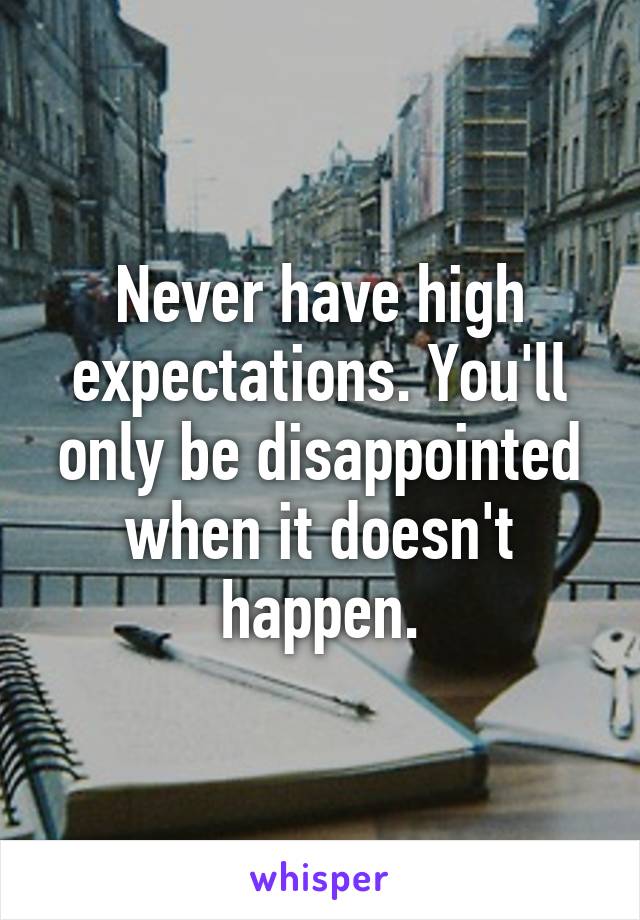 Never have high expectations. You'll only be disappointed when it doesn't happen.