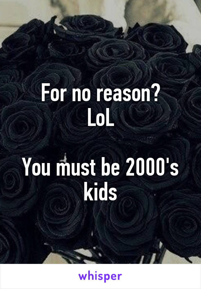 For no reason?
LoL

You must be 2000's kids