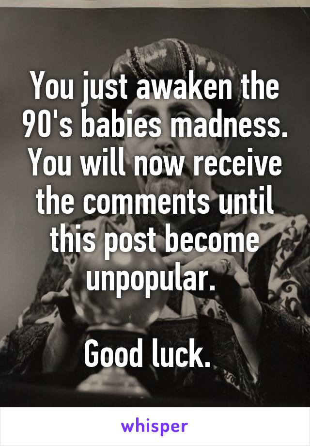 You just awaken the 90's babies madness. You will now receive the comments until this post become unpopular. 

Good luck.  