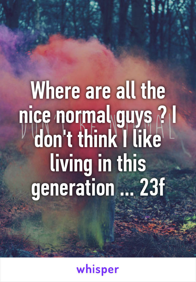 Where are all the nice normal guys ? I don't think I like living in this generation ... 23f
