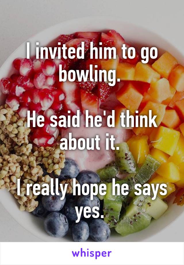 I invited him to go bowling. 

He said he'd think about it. 

I really hope he says yes. 