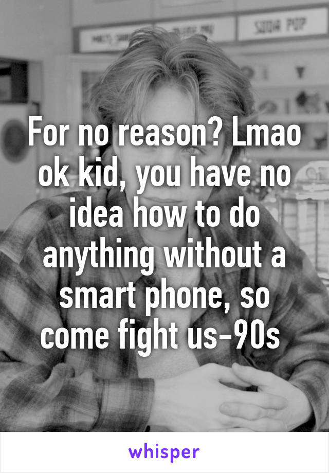 For no reason? Lmao ok kid, you have no idea how to do anything without a smart phone, so come fight us-90s 