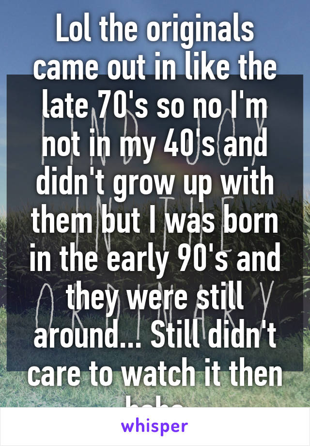 Lol the originals came out in like the late 70's so no I'm not in my 40's and didn't grow up with them but I was born in the early 90's and they were still around... Still didn't care to watch it then haha