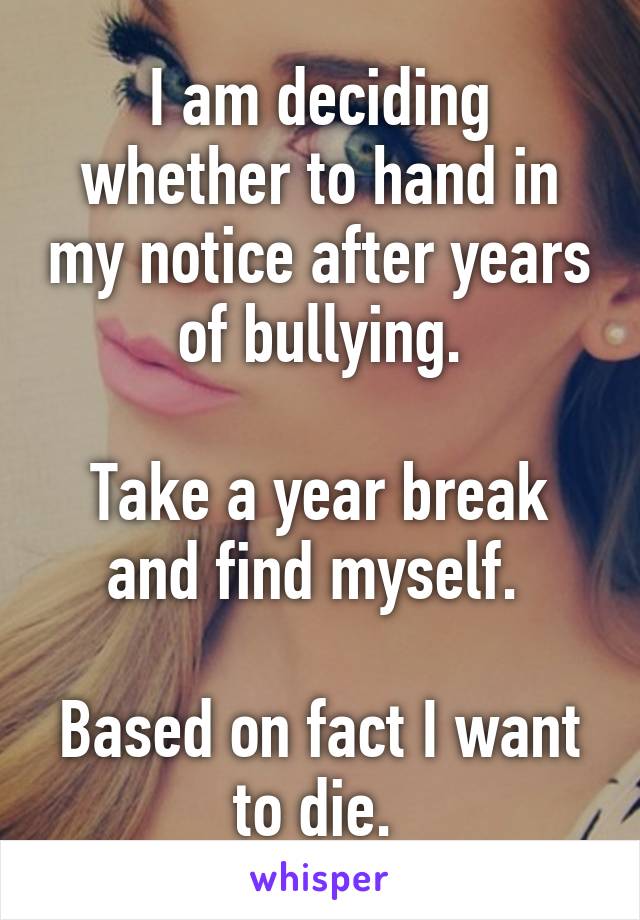 I am deciding whether to hand in my notice after years of bullying.

Take a year break and find myself. 

Based on fact I want to die. 