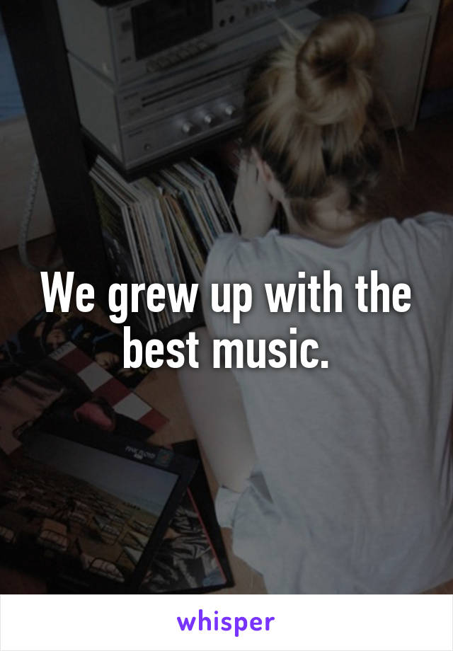 We grew up with the best music.