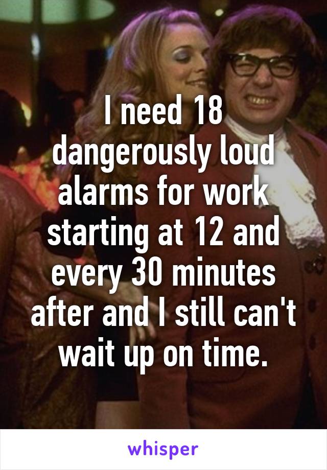 I need 18 dangerously loud alarms for work starting at 12 and every 30 minutes after and I still can't wait up on time.