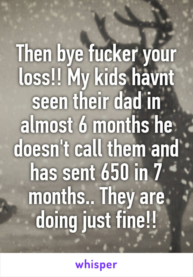 Then bye fucker your loss!! My kids havnt seen their dad in almost 6 months he doesn't call them and has sent 650 in 7 months.. They are doing just fine!!