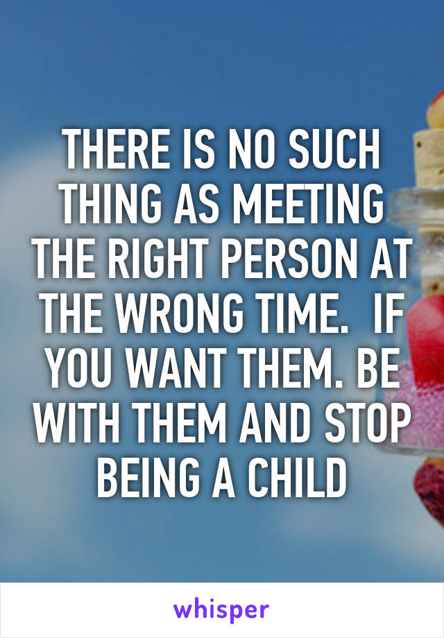 THERE IS NO SUCH THING AS MEETING THE RIGHT PERSON AT THE WRONG TIME.  IF YOU WANT THEM. BE WITH THEM AND STOP BEING A CHILD