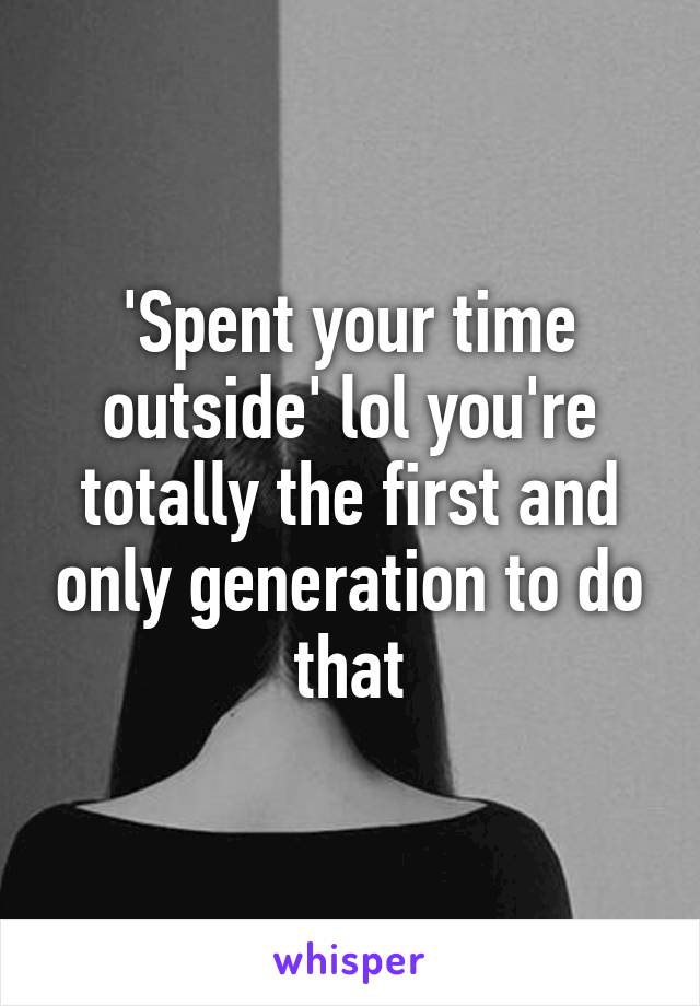 'Spent your time outside' lol you're totally the first and only generation to do that