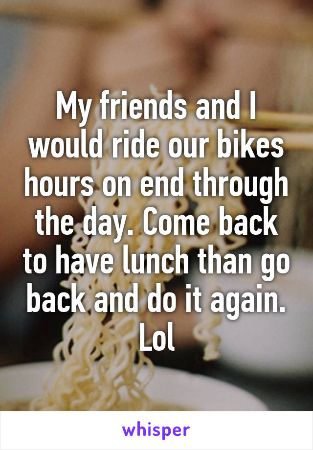 My friends and I would ride our bikes hours on end through the day. Come back to have lunch than go back and do it again. Lol