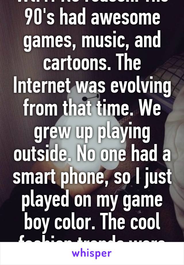 Wtf?! No reason. The 90's had awesome games, music, and cartoons. The Internet was evolving from that time. We grew up playing outside. No one had a smart phone, so I just played on my game boy color. The cool fashion trends were cool.!