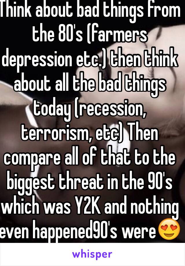 Think about bad things from the 80's (farmers depression etc.) then think about all the bad things today (recession, terrorism, etc) Then compare all of that to the biggest threat in the 90's which was Y2K and nothing even happened90's were😍