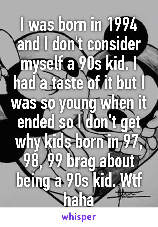 I was born in 1994 and I don't consider myself a 90s kid. I had a taste of it but I was so young when it ended so I don't get why kids born in 97, 98, 99 brag about being a 90s kid. Wtf haha