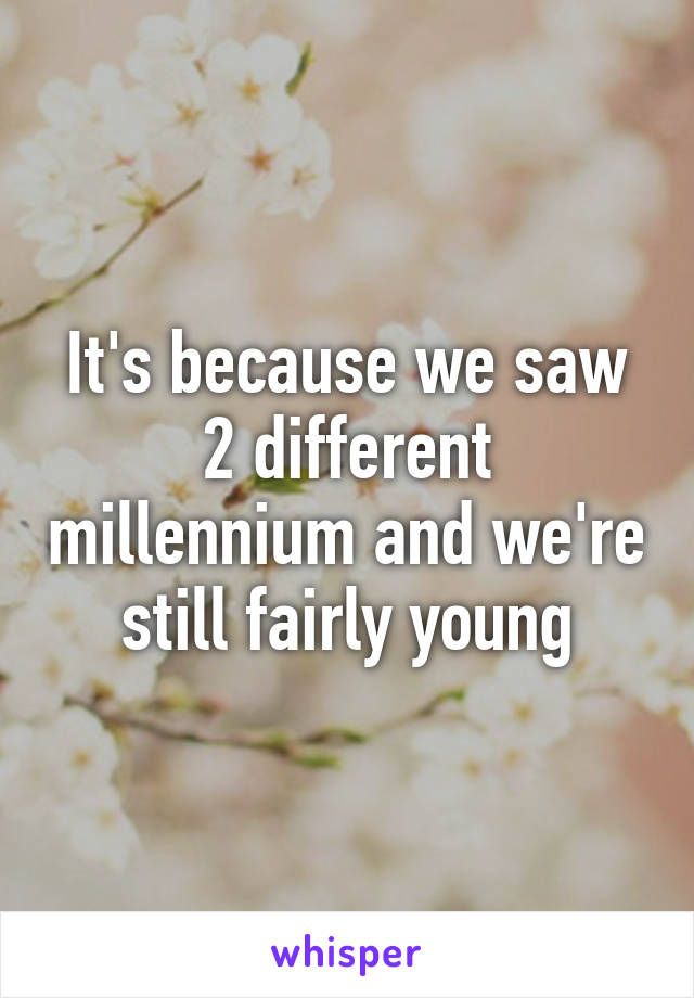 It's because we saw 2 different millennium and we're still fairly young