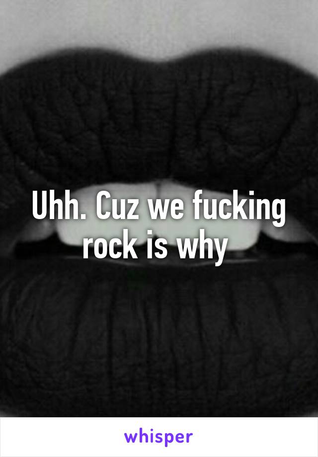 Uhh. Cuz we fucking rock is why 