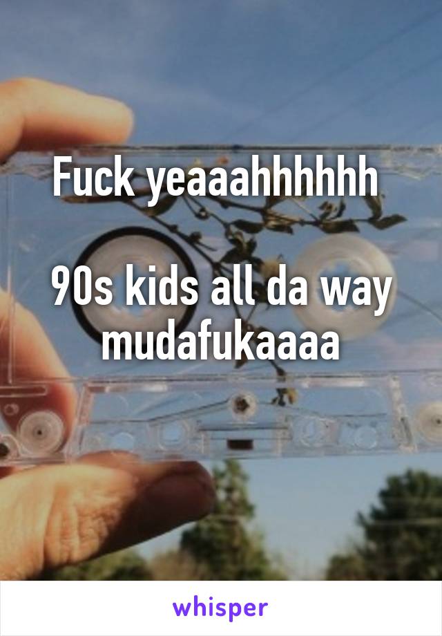 Fuck yeaaahhhhhh 

90s kids all da way mudafukaaaa

