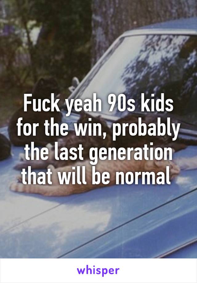 Fuck yeah 90s kids for the win, probably the last generation that will be normal 