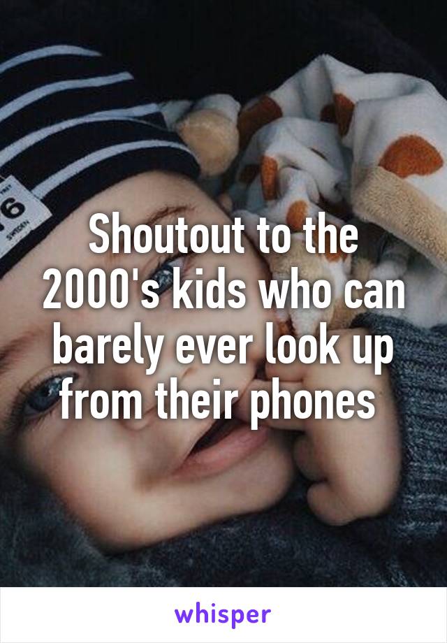 Shoutout to the 2000's kids who can barely ever look up from their phones 