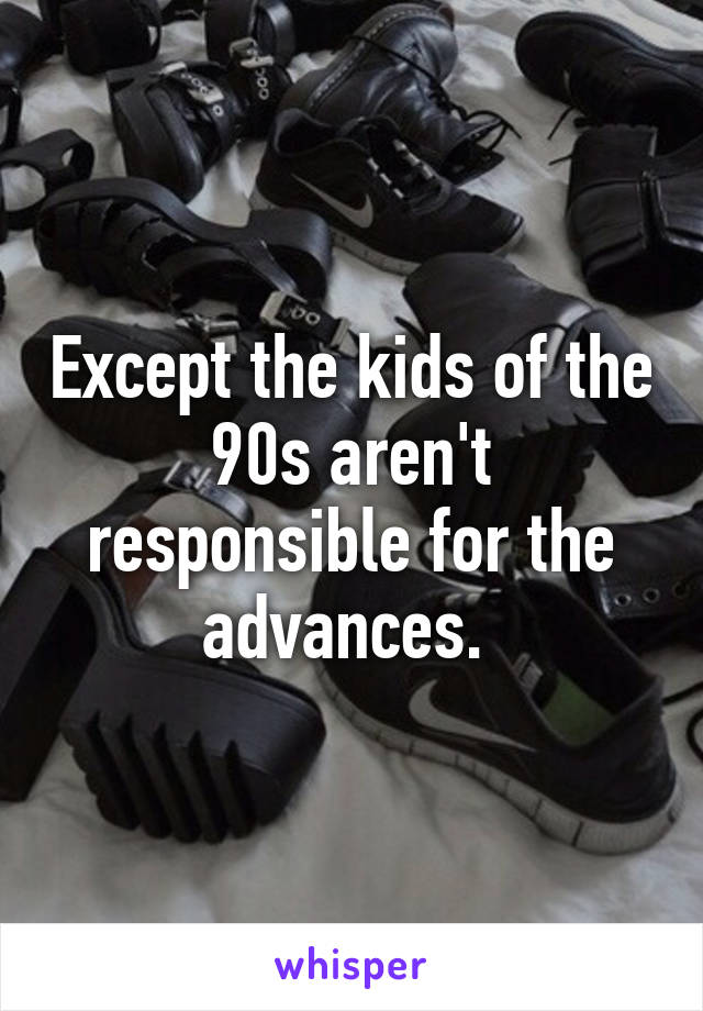 Except the kids of the 90s aren't responsible for the advances. 