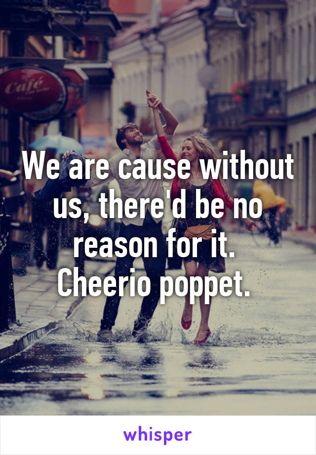 We are cause without us, there'd be no reason for it. 
Cheerio poppet. 