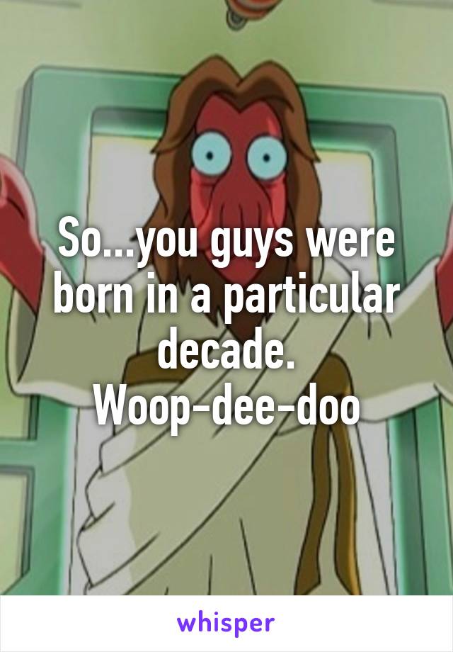 So...you guys were born in a particular decade. Woop-dee-doo