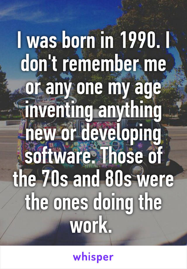 I was born in 1990. I don't remember me or any one my age inventing anything new or developing software. Those of the 70s and 80s were the ones doing the work. 