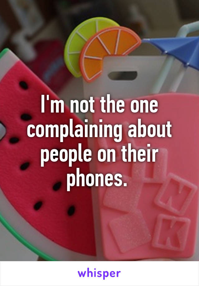 I'm not the one complaining about people on their phones. 